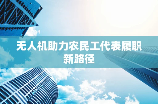 无人机助力农民工代表履职新路径