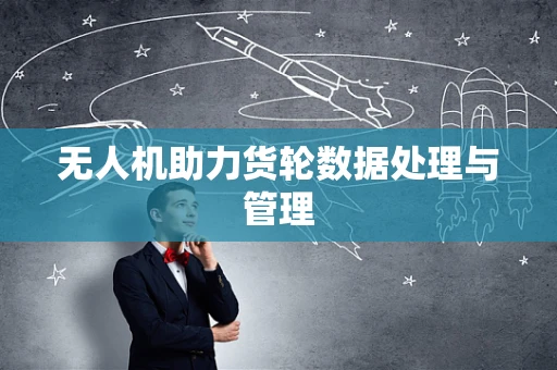无人机助力货轮数据处理与管理