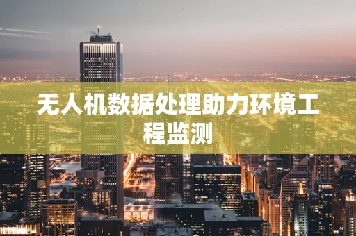 无人机数据处理助力环境工程监测