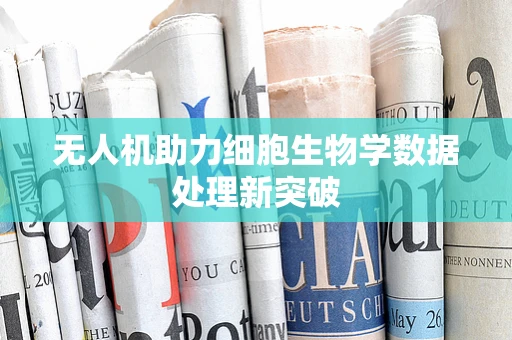 无人机助力细胞生物学数据处理新突破