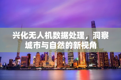 兴化无人机数据处理，洞察城市与自然的新视角