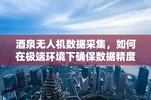 酒泉无人机数据采集，如何在极端环境下确保数据精度与稳定性？