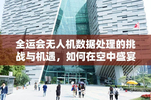 全运会无人机数据处理的挑战与机遇，如何在空中盛宴中精准捕捉每一刻？