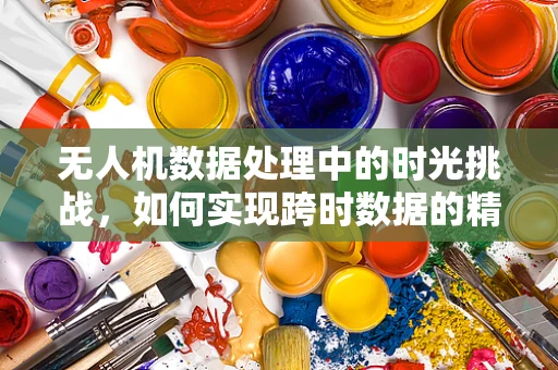 无人机数据处理中的时光挑战，如何实现跨时数据的精准融合？