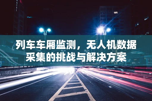 列车车厢监测，无人机数据采集的挑战与解决方案