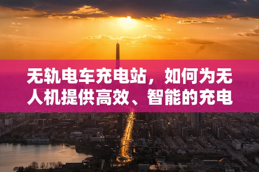 无轨电车充电站，如何为无人机提供高效、智能的充电解决方案？