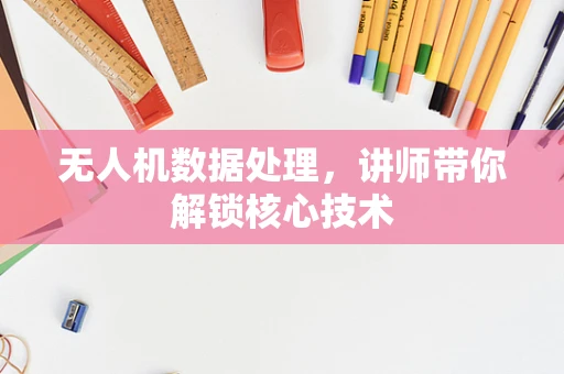 无人机数据处理，讲师带你解锁核心技术