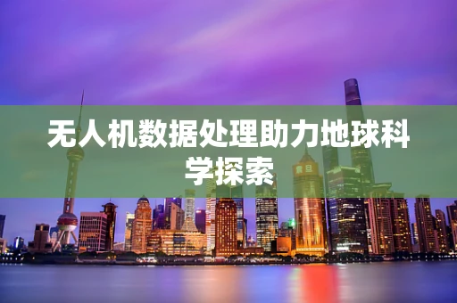 无人机数据处理助力地球科学探索
