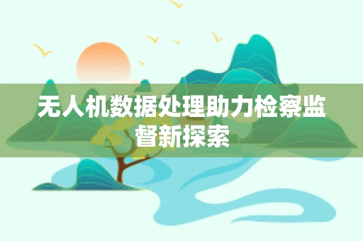 无人机数据处理助力检察监督新探索