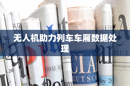 无人机助力列车车厢数据处理