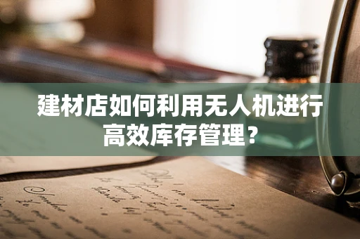 建材店如何利用无人机进行高效库存管理？