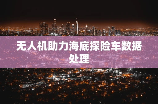 无人机助力海底探险车数据处理