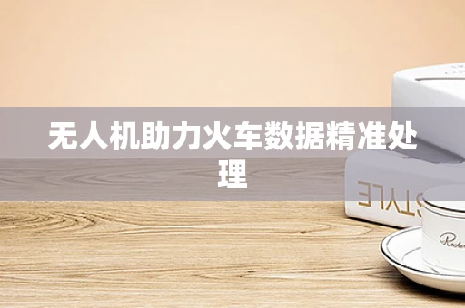 无人机助力火车数据精准处理