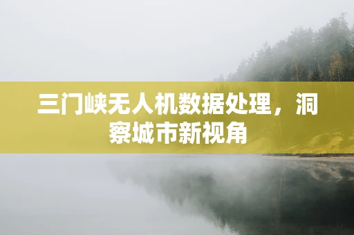 三门峡无人机数据处理，洞察城市新视角