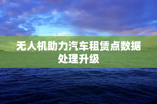 无人机助力汽车租赁点数据处理升级