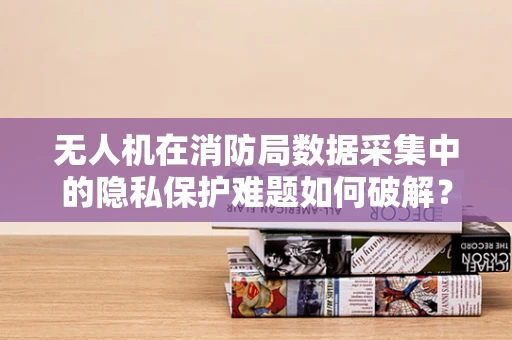 无人机在消防局数据采集中的隐私保护难题如何破解？