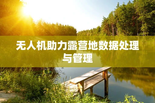 无人机助力露营地数据处理与管理