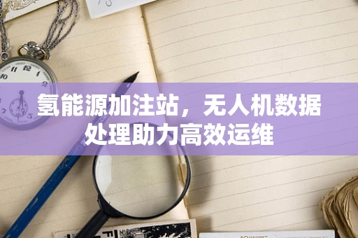 氢能源加注站，无人机数据处理助力高效运维