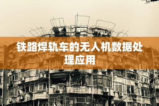 铁路焊轨车的无人机数据处理应用