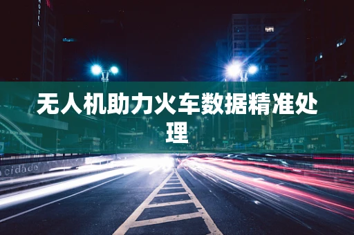 无人机助力火车数据精准处理