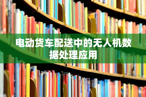 电动货车配送中的无人机数据处理应用