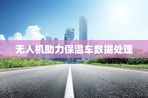 无人机助力保温车数据处理