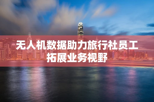 无人机数据助力旅行社员工拓展业务视野