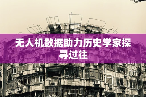 无人机数据助力历史学家探寻过往