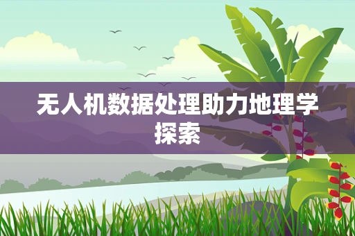无人机数据处理助力地理学探索