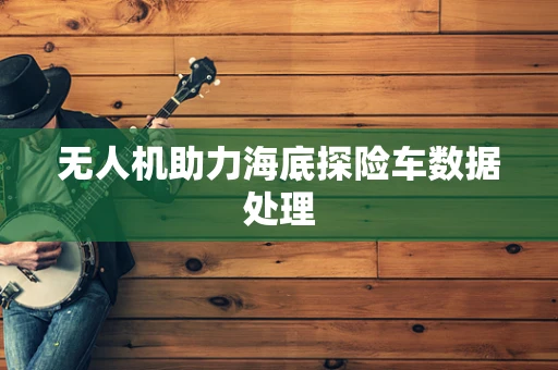 无人机助力海底探险车数据处理
