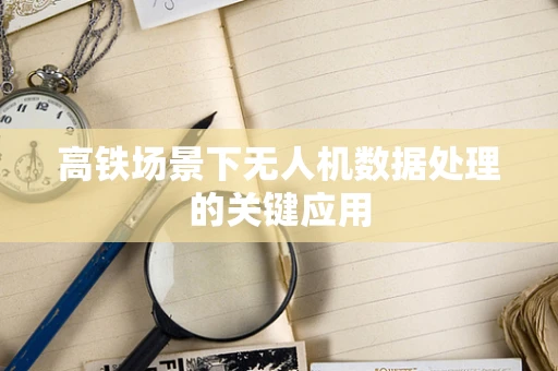 高铁场景下无人机数据处理的关键应用