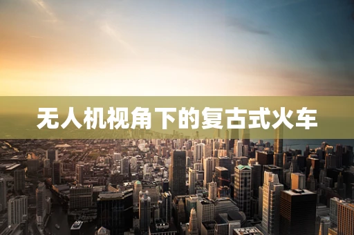无人机视角下的复古式火车