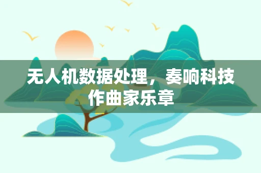 无人机数据处理，奏响科技作曲家乐章