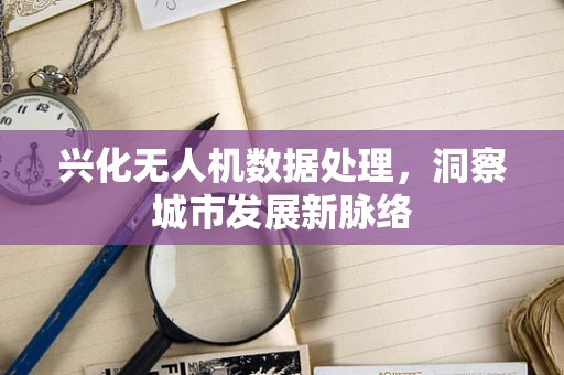 兴化无人机数据处理，洞察城市发展新脉络
