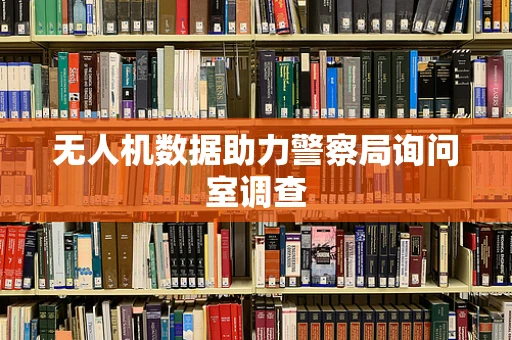 无人机数据助力警察局询问室调查
