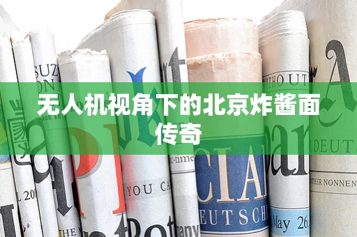无人机视角下的北京炸酱面传奇