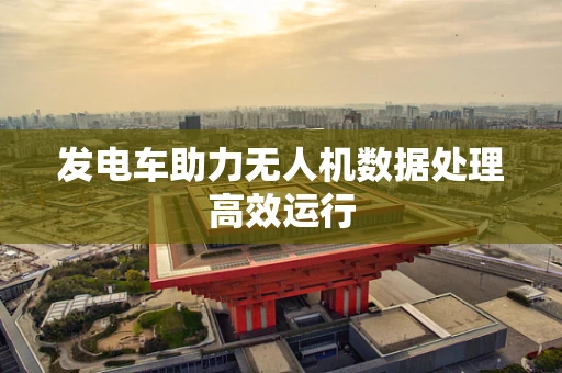 发电车助力无人机数据处理高效运行