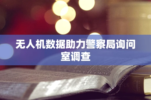 无人机数据助力警察局询问室调查