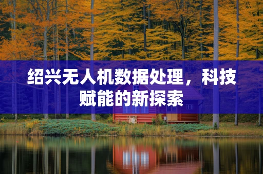 绍兴无人机数据处理，科技赋能的新探索