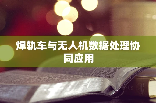 焊轨车与无人机数据处理协同应用