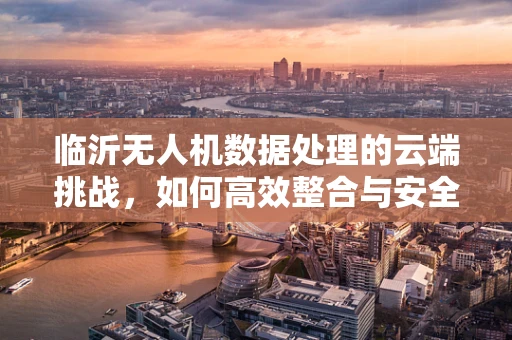 临沂无人机数据处理的云端挑战，如何高效整合与安全传输？