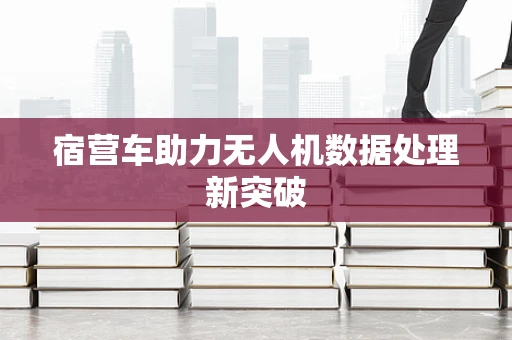 宿营车助力无人机数据处理新突破