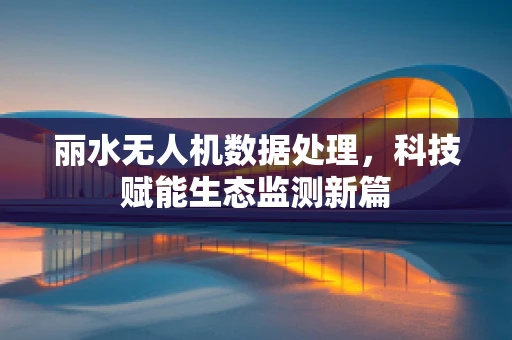 丽水无人机数据处理，科技赋能生态监测新篇
