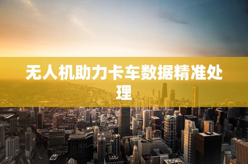 无人机助力卡车数据精准处理