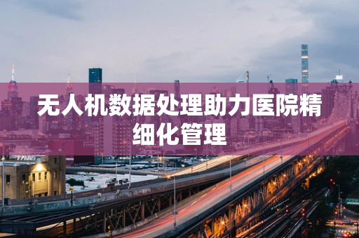 无人机数据处理助力医院精细化管理