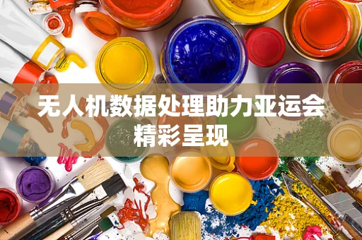 无人机数据处理助力亚运会精彩呈现