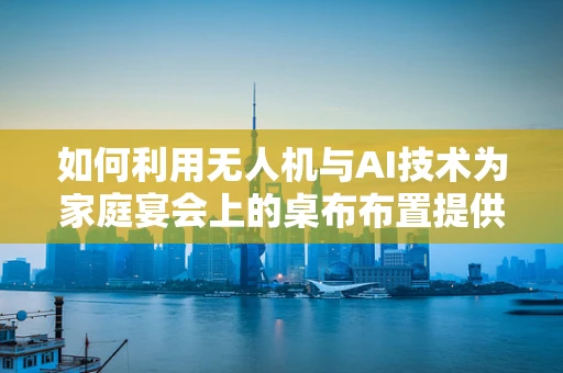 如何利用无人机与AI技术为家庭宴会上的桌布布置提供智能解决方案？