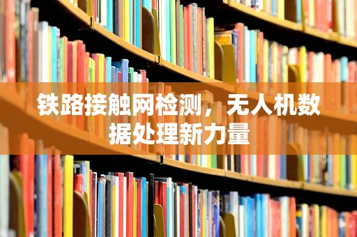 铁路接触网检测，无人机数据处理新力量