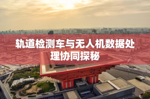 轨道检测车与无人机数据处理协同探秘