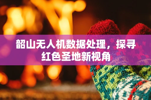 韶山无人机数据处理，探寻红色圣地新视角